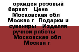 орхидея розовый бархат › Цена ­ 1 600 - Московская обл., Москва г. Подарки и сувениры » Изделия ручной работы   . Московская обл.,Москва г.